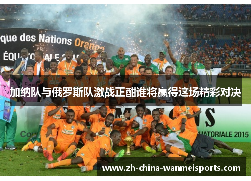加纳队与俄罗斯队激战正酣谁将赢得这场精彩对决
