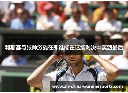 利斯基与张帅激战在即谁能在这场对决中笑到最后