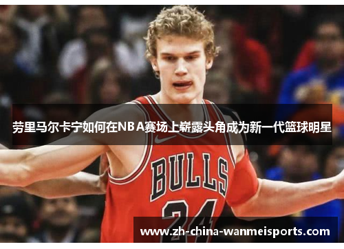 劳里马尔卡宁如何在NBA赛场上崭露头角成为新一代篮球明星