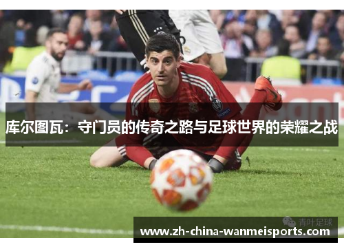 库尔图瓦：守门员的传奇之路与足球世界的荣耀之战