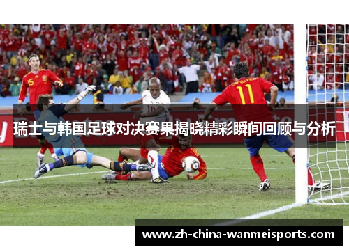 瑞士与韩国足球对决赛果揭晓精彩瞬间回顾与分析